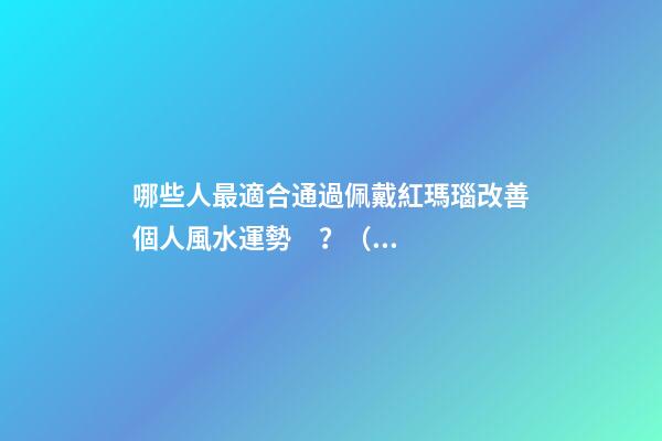 哪些人最適合通過佩戴紅瑪瑙改善個人風水運勢？（什么人適合佩戴紅瑪瑙）